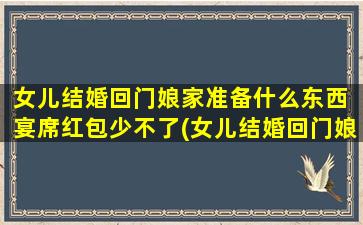 女儿结婚回门娘家准备什么东西 宴席红包少不了(女儿结婚回门娘家，宴席准备必备物品大揭秘！)